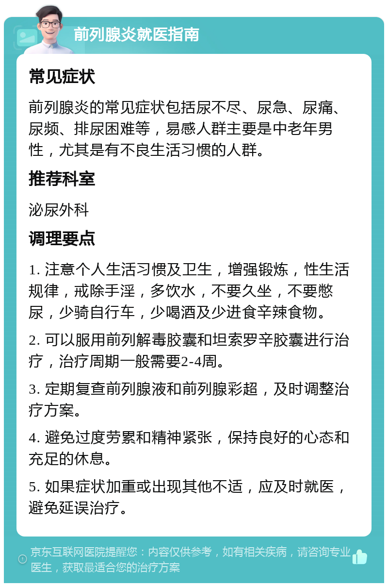 前列腺炎就医指南 常见症状 前列腺炎的常见症状包括尿不尽、尿急、尿痛、尿频、排尿困难等，易感人群主要是中老年男性，尤其是有不良生活习惯的人群。 推荐科室 泌尿外科 调理要点 1. 注意个人生活习惯及卫生，增强锻炼，性生活规律，戒除手淫，多饮水，不要久坐，不要憋尿，少骑自行车，少喝酒及少进食辛辣食物。 2. 可以服用前列解毒胶囊和坦索罗辛胶囊进行治疗，治疗周期一般需要2-4周。 3. 定期复查前列腺液和前列腺彩超，及时调整治疗方案。 4. 避免过度劳累和精神紧张，保持良好的心态和充足的休息。 5. 如果症状加重或出现其他不适，应及时就医，避免延误治疗。