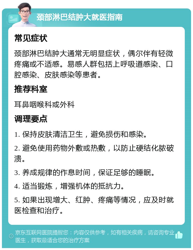 颈部淋巴结肿大就医指南 常见症状 颈部淋巴结肿大通常无明显症状，偶尔伴有轻微疼痛或不适感。易感人群包括上呼吸道感染、口腔感染、皮肤感染等患者。 推荐科室 耳鼻咽喉科或外科 调理要点 1. 保持皮肤清洁卫生，避免损伤和感染。 2. 避免使用药物外敷或热敷，以防止硬结化脓破溃。 3. 养成规律的作息时间，保证足够的睡眠。 4. 适当锻炼，增强机体的抵抗力。 5. 如果出现增大、红肿、疼痛等情况，应及时就医检查和治疗。