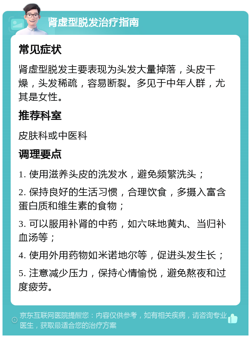 肾虚型脱发治疗指南 常见症状 肾虚型脱发主要表现为头发大量掉落，头皮干燥，头发稀疏，容易断裂。多见于中年人群，尤其是女性。 推荐科室 皮肤科或中医科 调理要点 1. 使用滋养头皮的洗发水，避免频繁洗头； 2. 保持良好的生活习惯，合理饮食，多摄入富含蛋白质和维生素的食物； 3. 可以服用补肾的中药，如六味地黄丸、当归补血汤等； 4. 使用外用药物如米诺地尔等，促进头发生长； 5. 注意减少压力，保持心情愉悦，避免熬夜和过度疲劳。