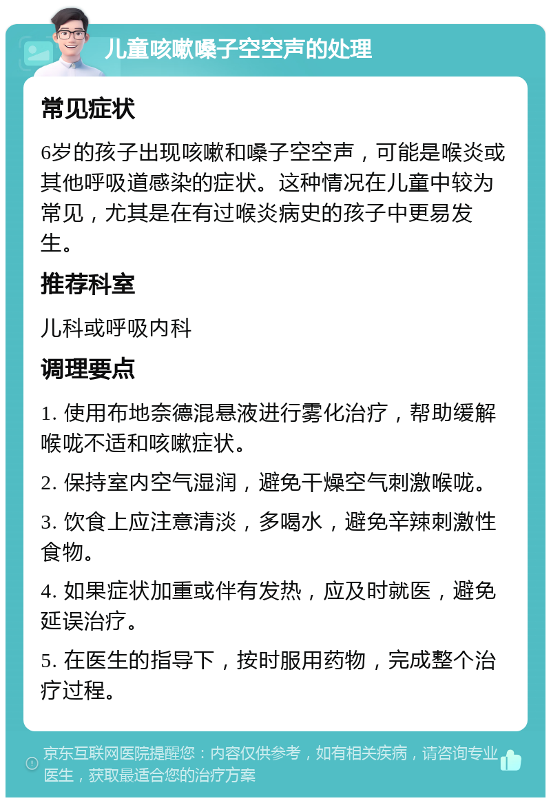 儿童咳嗽嗓子空空声的处理 常见症状 6岁的孩子出现咳嗽和嗓子空空声，可能是喉炎或其他呼吸道感染的症状。这种情况在儿童中较为常见，尤其是在有过喉炎病史的孩子中更易发生。 推荐科室 儿科或呼吸内科 调理要点 1. 使用布地奈德混悬液进行雾化治疗，帮助缓解喉咙不适和咳嗽症状。 2. 保持室内空气湿润，避免干燥空气刺激喉咙。 3. 饮食上应注意清淡，多喝水，避免辛辣刺激性食物。 4. 如果症状加重或伴有发热，应及时就医，避免延误治疗。 5. 在医生的指导下，按时服用药物，完成整个治疗过程。