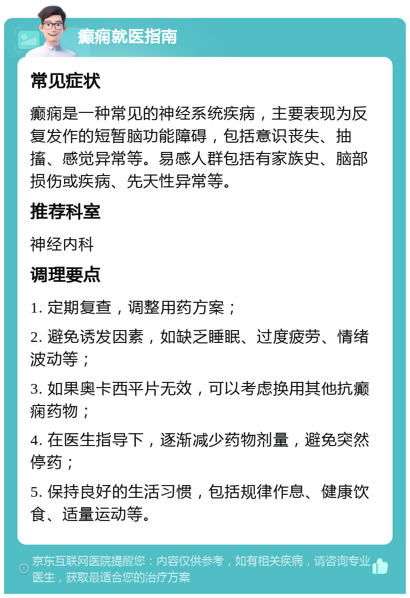 癫痫就医指南 常见症状 癫痫是一种常见的神经系统疾病，主要表现为反复发作的短暂脑功能障碍，包括意识丧失、抽搐、感觉异常等。易感人群包括有家族史、脑部损伤或疾病、先天性异常等。 推荐科室 神经内科 调理要点 1. 定期复查，调整用药方案； 2. 避免诱发因素，如缺乏睡眠、过度疲劳、情绪波动等； 3. 如果奥卡西平片无效，可以考虑换用其他抗癫痫药物； 4. 在医生指导下，逐渐减少药物剂量，避免突然停药； 5. 保持良好的生活习惯，包括规律作息、健康饮食、适量运动等。