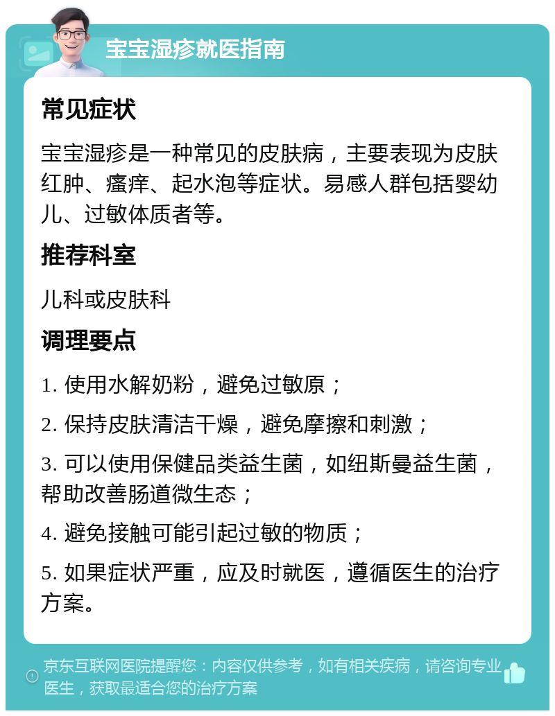 宝宝湿疹就医指南 常见症状 宝宝湿疹是一种常见的皮肤病，主要表现为皮肤红肿、瘙痒、起水泡等症状。易感人群包括婴幼儿、过敏体质者等。 推荐科室 儿科或皮肤科 调理要点 1. 使用水解奶粉，避免过敏原； 2. 保持皮肤清洁干燥，避免摩擦和刺激； 3. 可以使用保健品类益生菌，如纽斯曼益生菌，帮助改善肠道微生态； 4. 避免接触可能引起过敏的物质； 5. 如果症状严重，应及时就医，遵循医生的治疗方案。