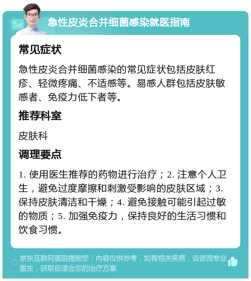 急性皮炎合并细菌感染就医指南 常见症状 急性皮炎合并细菌感染的常见症状包括皮肤红疹、轻微疼痛、不适感等。易感人群包括皮肤敏感者、免疫力低下者等。 推荐科室 皮肤科 调理要点 1. 使用医生推荐的药物进行治疗；2. 注意个人卫生，避免过度摩擦和刺激受影响的皮肤区域；3. 保持皮肤清洁和干燥；4. 避免接触可能引起过敏的物质；5. 加强免疫力，保持良好的生活习惯和饮食习惯。