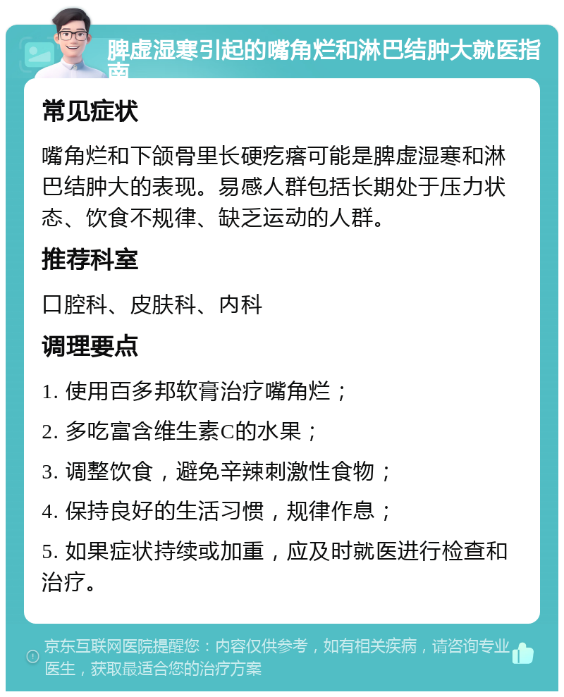 脾虚湿寒引起的嘴角烂和淋巴结肿大就医指南 常见症状 嘴角烂和下颌骨里长硬疙瘩可能是脾虚湿寒和淋巴结肿大的表现。易感人群包括长期处于压力状态、饮食不规律、缺乏运动的人群。 推荐科室 口腔科、皮肤科、内科 调理要点 1. 使用百多邦软膏治疗嘴角烂； 2. 多吃富含维生素C的水果； 3. 调整饮食，避免辛辣刺激性食物； 4. 保持良好的生活习惯，规律作息； 5. 如果症状持续或加重，应及时就医进行检查和治疗。