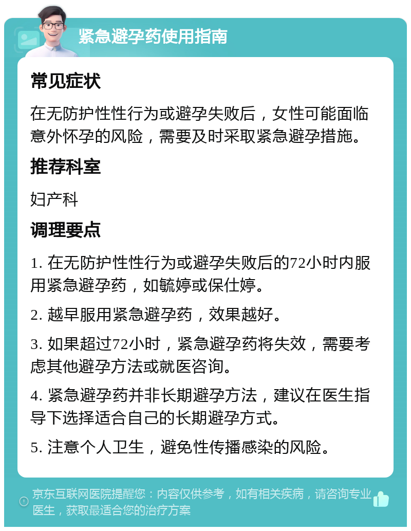 紧急避孕药使用指南 常见症状 在无防护性性行为或避孕失败后，女性可能面临意外怀孕的风险，需要及时采取紧急避孕措施。 推荐科室 妇产科 调理要点 1. 在无防护性性行为或避孕失败后的72小时内服用紧急避孕药，如毓婷或保仕婷。 2. 越早服用紧急避孕药，效果越好。 3. 如果超过72小时，紧急避孕药将失效，需要考虑其他避孕方法或就医咨询。 4. 紧急避孕药并非长期避孕方法，建议在医生指导下选择适合自己的长期避孕方式。 5. 注意个人卫生，避免性传播感染的风险。