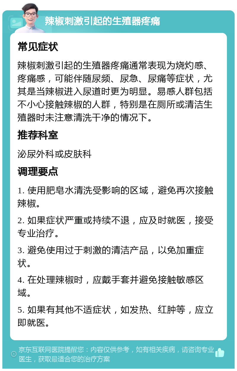 辣椒刺激引起的生殖器疼痛 常见症状 辣椒刺激引起的生殖器疼痛通常表现为烧灼感、疼痛感，可能伴随尿频、尿急、尿痛等症状，尤其是当辣椒进入尿道时更为明显。易感人群包括不小心接触辣椒的人群，特别是在厕所或清洁生殖器时未注意清洗干净的情况下。 推荐科室 泌尿外科或皮肤科 调理要点 1. 使用肥皂水清洗受影响的区域，避免再次接触辣椒。 2. 如果症状严重或持续不退，应及时就医，接受专业治疗。 3. 避免使用过于刺激的清洁产品，以免加重症状。 4. 在处理辣椒时，应戴手套并避免接触敏感区域。 5. 如果有其他不适症状，如发热、红肿等，应立即就医。