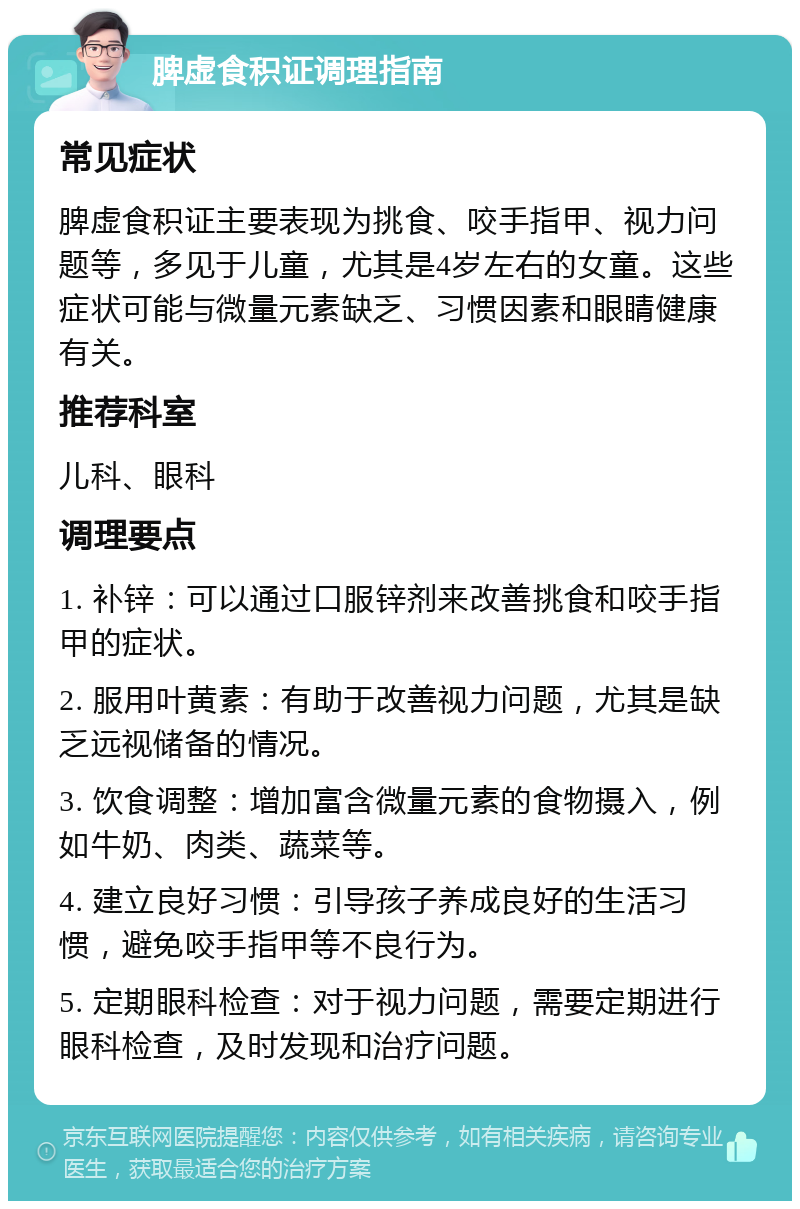 脾虚食积证调理指南 常见症状 脾虚食积证主要表现为挑食、咬手指甲、视力问题等，多见于儿童，尤其是4岁左右的女童。这些症状可能与微量元素缺乏、习惯因素和眼睛健康有关。 推荐科室 儿科、眼科 调理要点 1. 补锌：可以通过口服锌剂来改善挑食和咬手指甲的症状。 2. 服用叶黄素：有助于改善视力问题，尤其是缺乏远视储备的情况。 3. 饮食调整：增加富含微量元素的食物摄入，例如牛奶、肉类、蔬菜等。 4. 建立良好习惯：引导孩子养成良好的生活习惯，避免咬手指甲等不良行为。 5. 定期眼科检查：对于视力问题，需要定期进行眼科检查，及时发现和治疗问题。