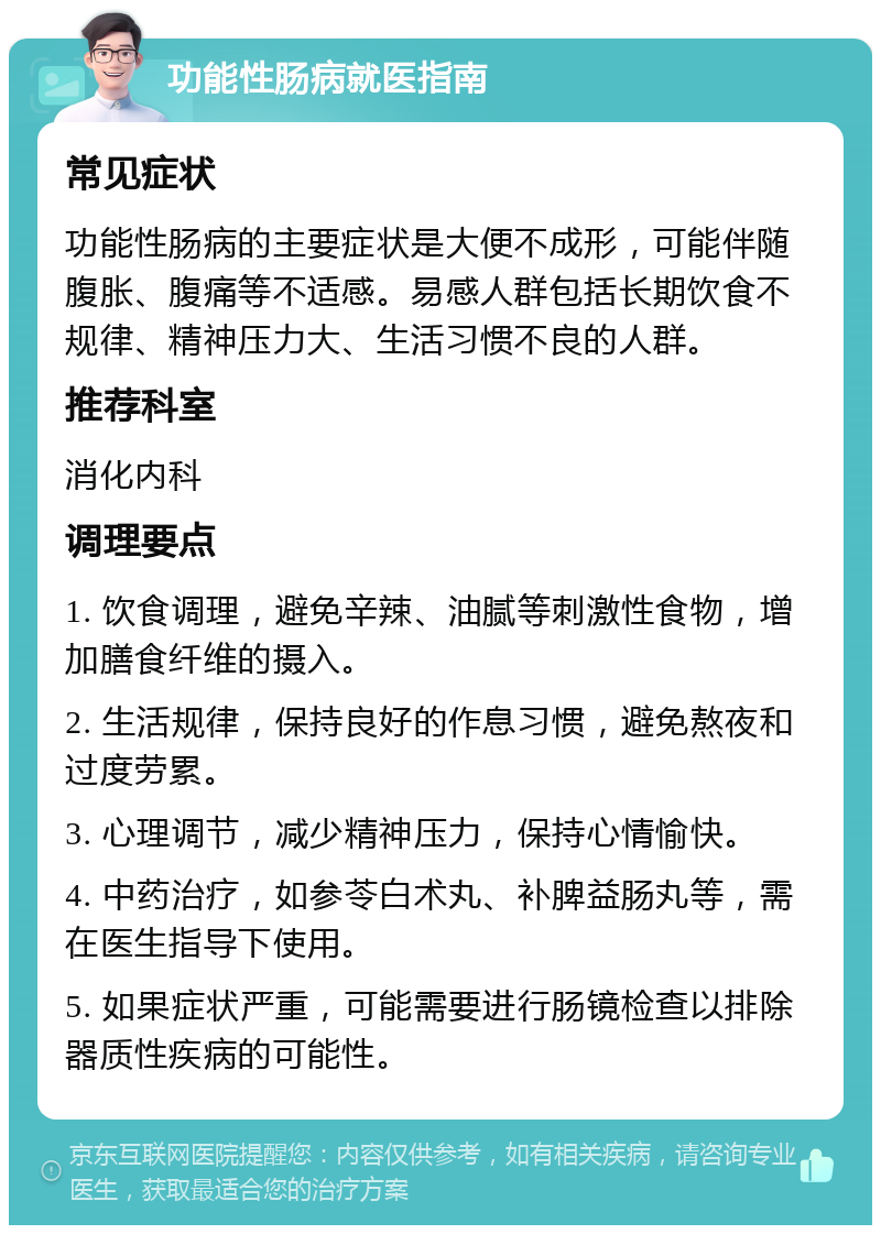 功能性肠病就医指南 常见症状 功能性肠病的主要症状是大便不成形，可能伴随腹胀、腹痛等不适感。易感人群包括长期饮食不规律、精神压力大、生活习惯不良的人群。 推荐科室 消化内科 调理要点 1. 饮食调理，避免辛辣、油腻等刺激性食物，增加膳食纤维的摄入。 2. 生活规律，保持良好的作息习惯，避免熬夜和过度劳累。 3. 心理调节，减少精神压力，保持心情愉快。 4. 中药治疗，如参苓白术丸、补脾益肠丸等，需在医生指导下使用。 5. 如果症状严重，可能需要进行肠镜检查以排除器质性疾病的可能性。