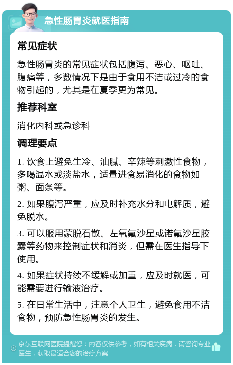 急性肠胃炎就医指南 常见症状 急性肠胃炎的常见症状包括腹泻、恶心、呕吐、腹痛等，多数情况下是由于食用不洁或过冷的食物引起的，尤其是在夏季更为常见。 推荐科室 消化内科或急诊科 调理要点 1. 饮食上避免生冷、油腻、辛辣等刺激性食物，多喝温水或淡盐水，适量进食易消化的食物如粥、面条等。 2. 如果腹泻严重，应及时补充水分和电解质，避免脱水。 3. 可以服用蒙脱石散、左氧氟沙星或诺氟沙星胶囊等药物来控制症状和消炎，但需在医生指导下使用。 4. 如果症状持续不缓解或加重，应及时就医，可能需要进行输液治疗。 5. 在日常生活中，注意个人卫生，避免食用不洁食物，预防急性肠胃炎的发生。