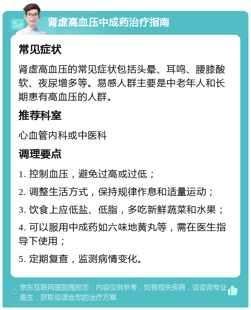 肾虚高血压中成药治疗指南 常见症状 肾虚高血压的常见症状包括头晕、耳鸣、腰膝酸软、夜尿增多等。易感人群主要是中老年人和长期患有高血压的人群。 推荐科室 心血管内科或中医科 调理要点 1. 控制血压，避免过高或过低； 2. 调整生活方式，保持规律作息和适量运动； 3. 饮食上应低盐、低脂，多吃新鲜蔬菜和水果； 4. 可以服用中成药如六味地黄丸等，需在医生指导下使用； 5. 定期复查，监测病情变化。