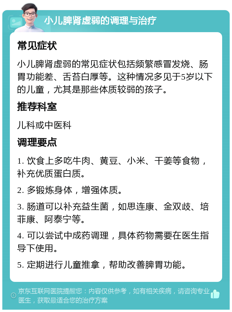 小儿脾肾虚弱的调理与治疗 常见症状 小儿脾肾虚弱的常见症状包括频繁感冒发烧、肠胃功能差、舌苔白厚等。这种情况多见于5岁以下的儿童，尤其是那些体质较弱的孩子。 推荐科室 儿科或中医科 调理要点 1. 饮食上多吃牛肉、黄豆、小米、干姜等食物，补充优质蛋白质。 2. 多锻炼身体，增强体质。 3. 肠道可以补充益生菌，如思连康、金双歧、培菲康、阿泰宁等。 4. 可以尝试中成药调理，具体药物需要在医生指导下使用。 5. 定期进行儿童推拿，帮助改善脾胃功能。