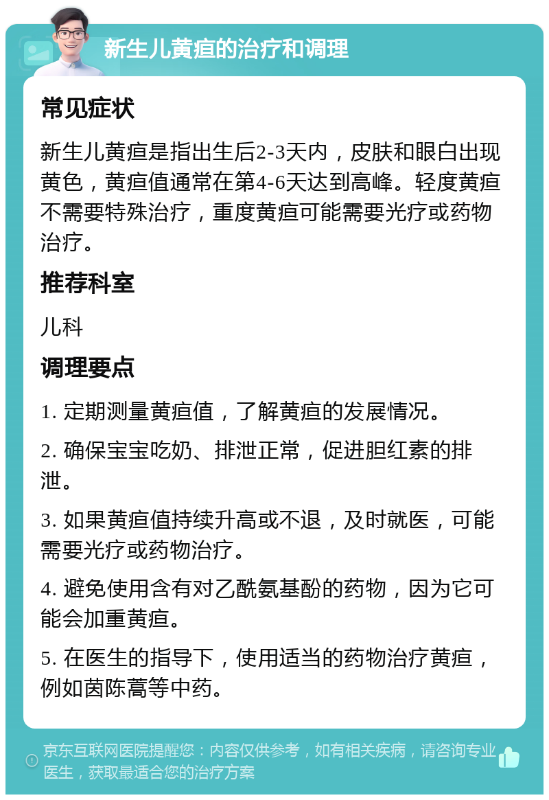 新生儿黄疸的治疗和调理 常见症状 新生儿黄疸是指出生后2-3天内，皮肤和眼白出现黄色，黄疸值通常在第4-6天达到高峰。轻度黄疸不需要特殊治疗，重度黄疸可能需要光疗或药物治疗。 推荐科室 儿科 调理要点 1. 定期测量黄疸值，了解黄疸的发展情况。 2. 确保宝宝吃奶、排泄正常，促进胆红素的排泄。 3. 如果黄疸值持续升高或不退，及时就医，可能需要光疗或药物治疗。 4. 避免使用含有对乙酰氨基酚的药物，因为它可能会加重黄疸。 5. 在医生的指导下，使用适当的药物治疗黄疸，例如茵陈蒿等中药。