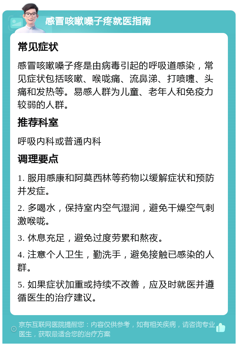 感冒咳嗽嗓子疼就医指南 常见症状 感冒咳嗽嗓子疼是由病毒引起的呼吸道感染，常见症状包括咳嗽、喉咙痛、流鼻涕、打喷嚏、头痛和发热等。易感人群为儿童、老年人和免疫力较弱的人群。 推荐科室 呼吸内科或普通内科 调理要点 1. 服用感康和阿莫西林等药物以缓解症状和预防并发症。 2. 多喝水，保持室内空气湿润，避免干燥空气刺激喉咙。 3. 休息充足，避免过度劳累和熬夜。 4. 注意个人卫生，勤洗手，避免接触已感染的人群。 5. 如果症状加重或持续不改善，应及时就医并遵循医生的治疗建议。