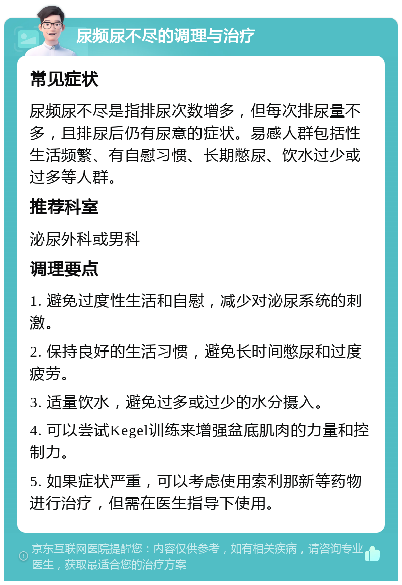 尿频尿不尽的调理与治疗 常见症状 尿频尿不尽是指排尿次数增多，但每次排尿量不多，且排尿后仍有尿意的症状。易感人群包括性生活频繁、有自慰习惯、长期憋尿、饮水过少或过多等人群。 推荐科室 泌尿外科或男科 调理要点 1. 避免过度性生活和自慰，减少对泌尿系统的刺激。 2. 保持良好的生活习惯，避免长时间憋尿和过度疲劳。 3. 适量饮水，避免过多或过少的水分摄入。 4. 可以尝试Kegel训练来增强盆底肌肉的力量和控制力。 5. 如果症状严重，可以考虑使用索利那新等药物进行治疗，但需在医生指导下使用。