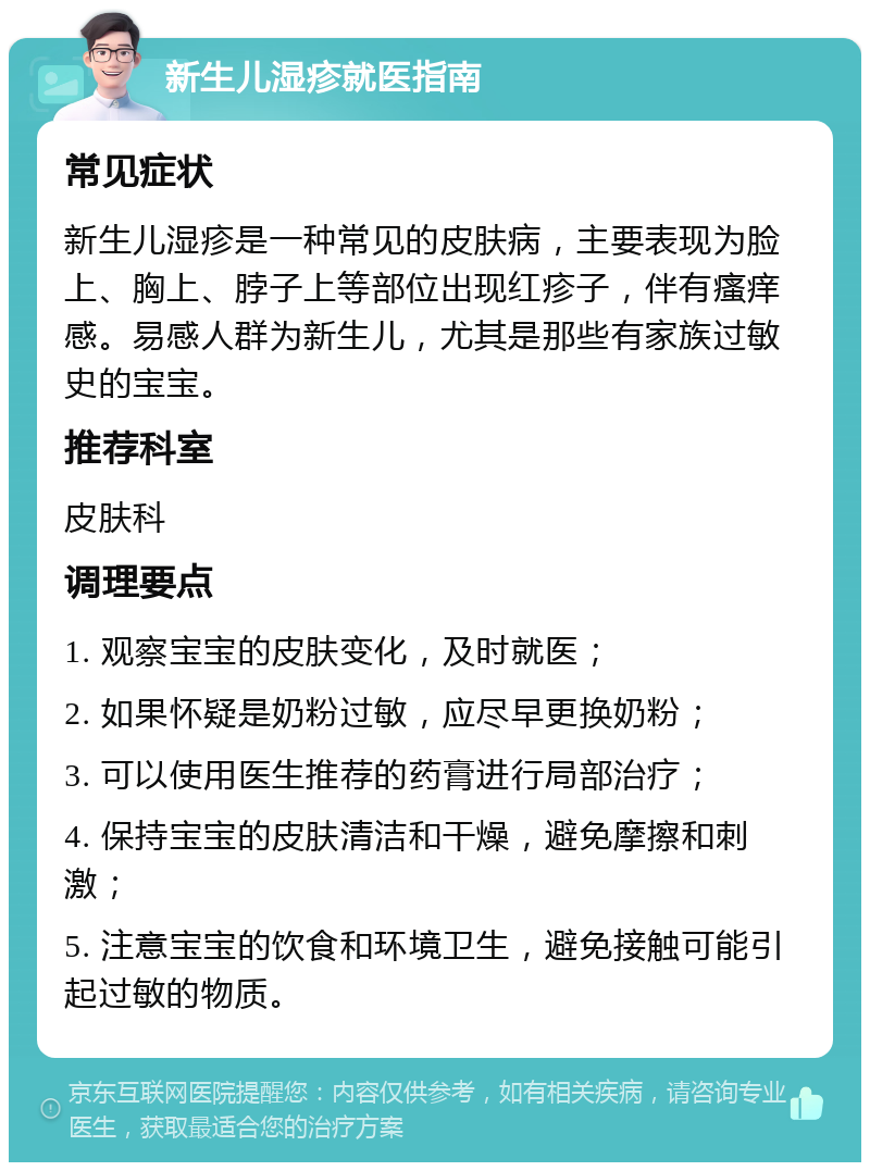 新生儿湿疹就医指南 常见症状 新生儿湿疹是一种常见的皮肤病，主要表现为脸上、胸上、脖子上等部位出现红疹子，伴有瘙痒感。易感人群为新生儿，尤其是那些有家族过敏史的宝宝。 推荐科室 皮肤科 调理要点 1. 观察宝宝的皮肤变化，及时就医； 2. 如果怀疑是奶粉过敏，应尽早更换奶粉； 3. 可以使用医生推荐的药膏进行局部治疗； 4. 保持宝宝的皮肤清洁和干燥，避免摩擦和刺激； 5. 注意宝宝的饮食和环境卫生，避免接触可能引起过敏的物质。