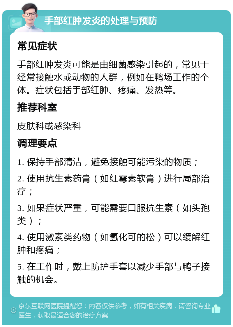 手部红肿发炎的处理与预防 常见症状 手部红肿发炎可能是由细菌感染引起的，常见于经常接触水或动物的人群，例如在鸭场工作的个体。症状包括手部红肿、疼痛、发热等。 推荐科室 皮肤科或感染科 调理要点 1. 保持手部清洁，避免接触可能污染的物质； 2. 使用抗生素药膏（如红霉素软膏）进行局部治疗； 3. 如果症状严重，可能需要口服抗生素（如头孢类）； 4. 使用激素类药物（如氢化可的松）可以缓解红肿和疼痛； 5. 在工作时，戴上防护手套以减少手部与鸭子接触的机会。