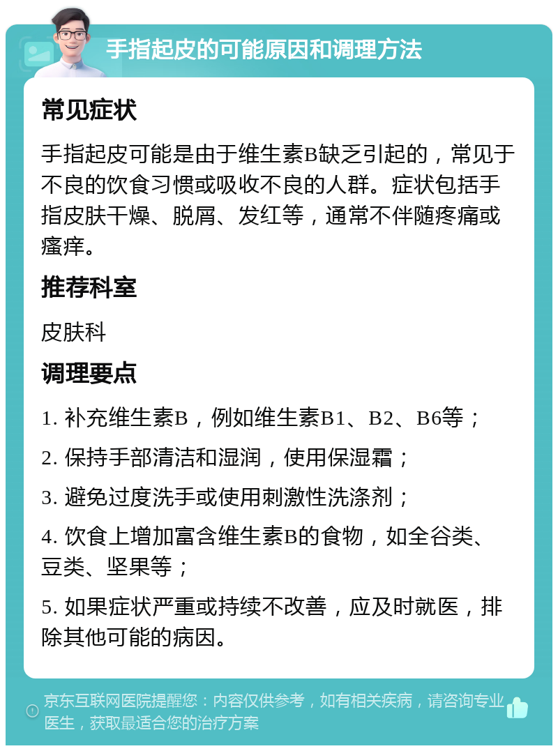 手指起皮的可能原因和调理方法 常见症状 手指起皮可能是由于维生素B缺乏引起的，常见于不良的饮食习惯或吸收不良的人群。症状包括手指皮肤干燥、脱屑、发红等，通常不伴随疼痛或瘙痒。 推荐科室 皮肤科 调理要点 1. 补充维生素B，例如维生素B1、B2、B6等； 2. 保持手部清洁和湿润，使用保湿霜； 3. 避免过度洗手或使用刺激性洗涤剂； 4. 饮食上增加富含维生素B的食物，如全谷类、豆类、坚果等； 5. 如果症状严重或持续不改善，应及时就医，排除其他可能的病因。