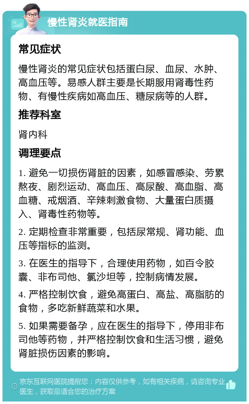 慢性肾炎就医指南 常见症状 慢性肾炎的常见症状包括蛋白尿、血尿、水肿、高血压等。易感人群主要是长期服用肾毒性药物、有慢性疾病如高血压、糖尿病等的人群。 推荐科室 肾内科 调理要点 1. 避免一切损伤肾脏的因素，如感冒感染、劳累熬夜、剧烈运动、高血压、高尿酸、高血脂、高血糖、戒烟酒、辛辣刺激食物、大量蛋白质摄入、肾毒性药物等。 2. 定期检查非常重要，包括尿常规、肾功能、血压等指标的监测。 3. 在医生的指导下，合理使用药物，如百令胶囊、非布司他、氯沙坦等，控制病情发展。 4. 严格控制饮食，避免高蛋白、高盐、高脂肪的食物，多吃新鲜蔬菜和水果。 5. 如果需要备孕，应在医生的指导下，停用非布司他等药物，并严格控制饮食和生活习惯，避免肾脏损伤因素的影响。