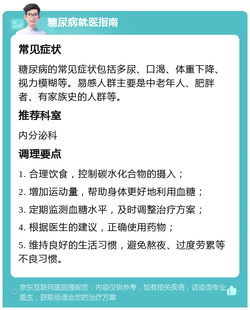 糖尿病就医指南 常见症状 糖尿病的常见症状包括多尿、口渴、体重下降、视力模糊等。易感人群主要是中老年人、肥胖者、有家族史的人群等。 推荐科室 内分泌科 调理要点 1. 合理饮食，控制碳水化合物的摄入； 2. 增加运动量，帮助身体更好地利用血糖； 3. 定期监测血糖水平，及时调整治疗方案； 4. 根据医生的建议，正确使用药物； 5. 维持良好的生活习惯，避免熬夜、过度劳累等不良习惯。