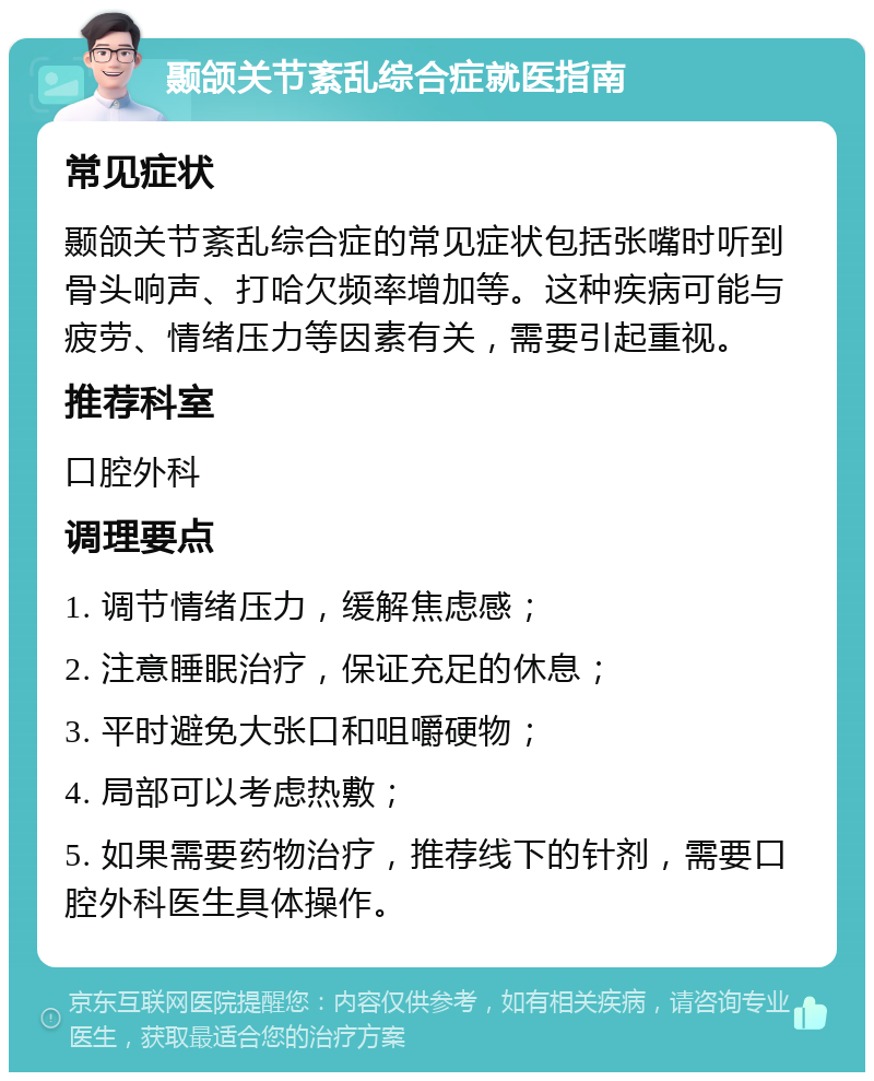 颞颌关节紊乱综合症就医指南 常见症状 颞颌关节紊乱综合症的常见症状包括张嘴时听到骨头响声、打哈欠频率增加等。这种疾病可能与疲劳、情绪压力等因素有关，需要引起重视。 推荐科室 口腔外科 调理要点 1. 调节情绪压力，缓解焦虑感； 2. 注意睡眠治疗，保证充足的休息； 3. 平时避免大张口和咀嚼硬物； 4. 局部可以考虑热敷； 5. 如果需要药物治疗，推荐线下的针剂，需要口腔外科医生具体操作。