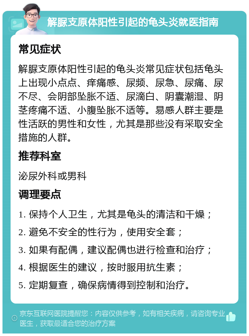 解脲支原体阳性引起的龟头炎就医指南 常见症状 解脲支原体阳性引起的龟头炎常见症状包括龟头上出现小点点、痒痛感、尿频、尿急、尿痛、尿不尽、会阴部坠胀不适、尿滴白、阴囊潮湿、阴茎疼痛不适、小腹坠胀不适等。易感人群主要是性活跃的男性和女性，尤其是那些没有采取安全措施的人群。 推荐科室 泌尿外科或男科 调理要点 1. 保持个人卫生，尤其是龟头的清洁和干燥； 2. 避免不安全的性行为，使用安全套； 3. 如果有配偶，建议配偶也进行检查和治疗； 4. 根据医生的建议，按时服用抗生素； 5. 定期复查，确保病情得到控制和治疗。