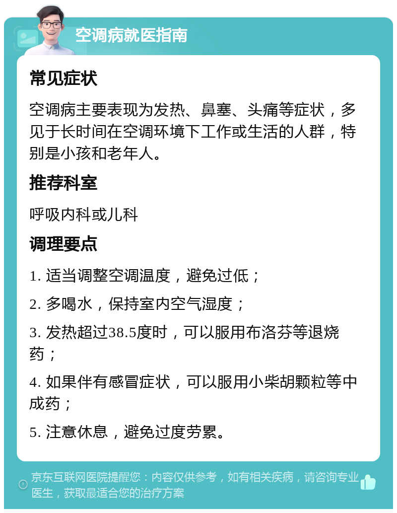 空调病就医指南 常见症状 空调病主要表现为发热、鼻塞、头痛等症状，多见于长时间在空调环境下工作或生活的人群，特别是小孩和老年人。 推荐科室 呼吸内科或儿科 调理要点 1. 适当调整空调温度，避免过低； 2. 多喝水，保持室内空气湿度； 3. 发热超过38.5度时，可以服用布洛芬等退烧药； 4. 如果伴有感冒症状，可以服用小柴胡颗粒等中成药； 5. 注意休息，避免过度劳累。