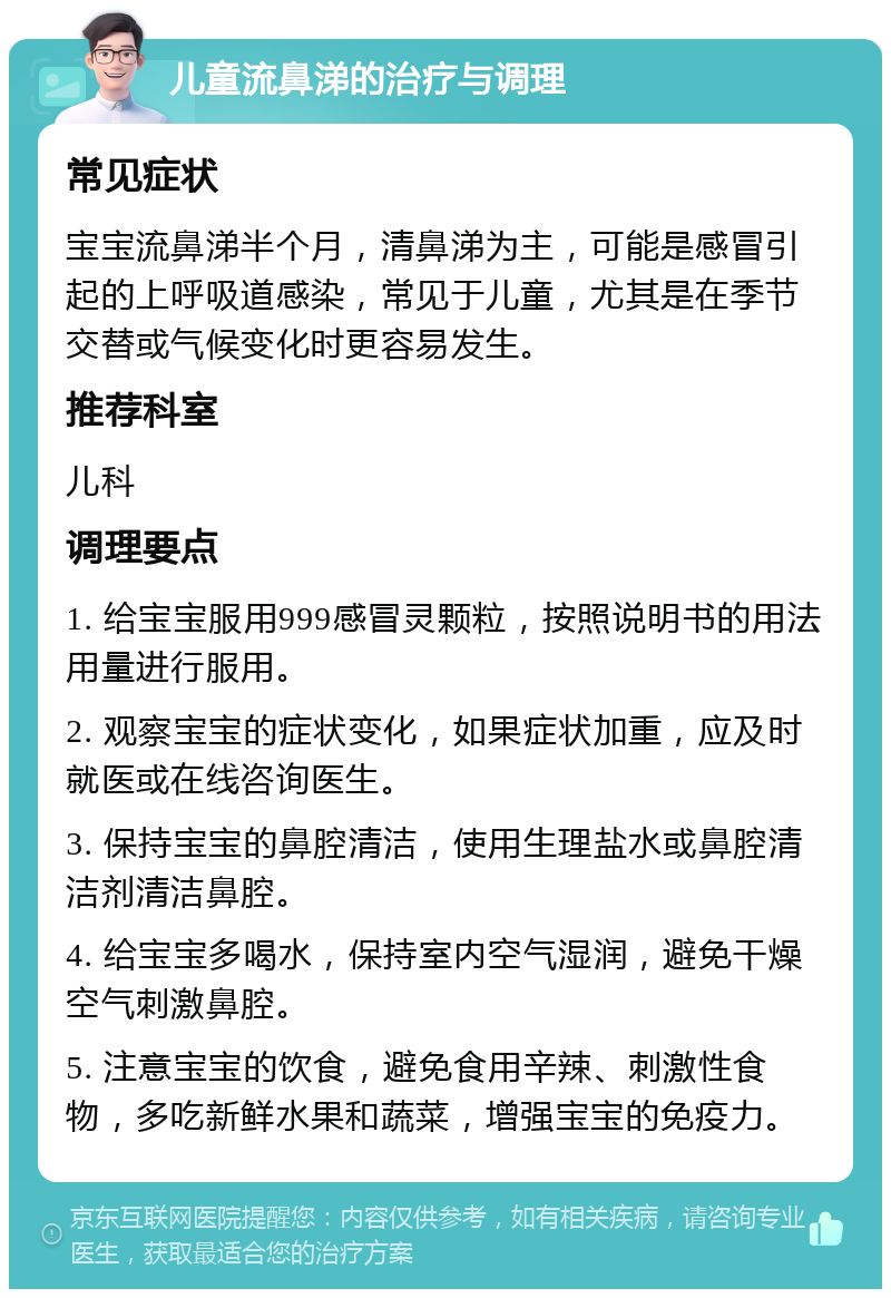 儿童流鼻涕的治疗与调理 常见症状 宝宝流鼻涕半个月，清鼻涕为主，可能是感冒引起的上呼吸道感染，常见于儿童，尤其是在季节交替或气候变化时更容易发生。 推荐科室 儿科 调理要点 1. 给宝宝服用999感冒灵颗粒，按照说明书的用法用量进行服用。 2. 观察宝宝的症状变化，如果症状加重，应及时就医或在线咨询医生。 3. 保持宝宝的鼻腔清洁，使用生理盐水或鼻腔清洁剂清洁鼻腔。 4. 给宝宝多喝水，保持室内空气湿润，避免干燥空气刺激鼻腔。 5. 注意宝宝的饮食，避免食用辛辣、刺激性食物，多吃新鲜水果和蔬菜，增强宝宝的免疫力。