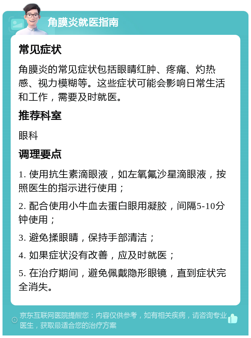 角膜炎就医指南 常见症状 角膜炎的常见症状包括眼睛红肿、疼痛、灼热感、视力模糊等。这些症状可能会影响日常生活和工作，需要及时就医。 推荐科室 眼科 调理要点 1. 使用抗生素滴眼液，如左氧氟沙星滴眼液，按照医生的指示进行使用； 2. 配合使用小牛血去蛋白眼用凝胶，间隔5-10分钟使用； 3. 避免揉眼睛，保持手部清洁； 4. 如果症状没有改善，应及时就医； 5. 在治疗期间，避免佩戴隐形眼镜，直到症状完全消失。