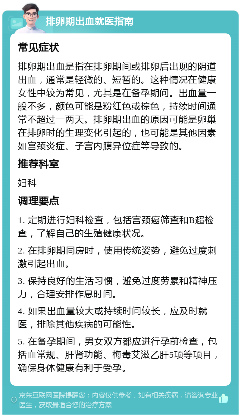 排卵期出血就医指南 常见症状 排卵期出血是指在排卵期间或排卵后出现的阴道出血，通常是轻微的、短暂的。这种情况在健康女性中较为常见，尤其是在备孕期间。出血量一般不多，颜色可能是粉红色或棕色，持续时间通常不超过一两天。排卵期出血的原因可能是卵巢在排卵时的生理变化引起的，也可能是其他因素如宫颈炎症、子宫内膜异位症等导致的。 推荐科室 妇科 调理要点 1. 定期进行妇科检查，包括宫颈癌筛查和B超检查，了解自己的生殖健康状况。 2. 在排卵期同房时，使用传统姿势，避免过度刺激引起出血。 3. 保持良好的生活习惯，避免过度劳累和精神压力，合理安排作息时间。 4. 如果出血量较大或持续时间较长，应及时就医，排除其他疾病的可能性。 5. 在备孕期间，男女双方都应进行孕前检查，包括血常规、肝肾功能、梅毒艾滋乙肝5项等项目，确保身体健康有利于受孕。