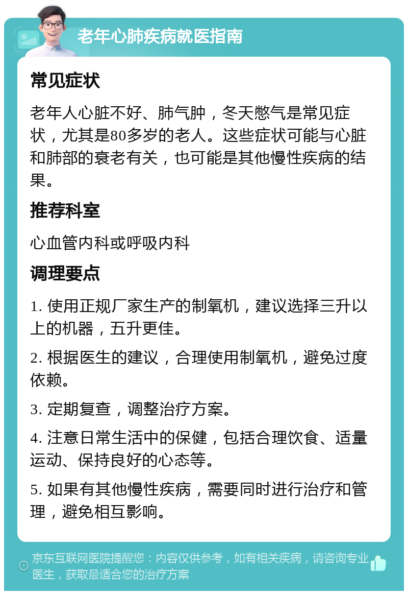 老年心肺疾病就医指南 常见症状 老年人心脏不好、肺气肿，冬天憋气是常见症状，尤其是80多岁的老人。这些症状可能与心脏和肺部的衰老有关，也可能是其他慢性疾病的结果。 推荐科室 心血管内科或呼吸内科 调理要点 1. 使用正规厂家生产的制氧机，建议选择三升以上的机器，五升更佳。 2. 根据医生的建议，合理使用制氧机，避免过度依赖。 3. 定期复查，调整治疗方案。 4. 注意日常生活中的保健，包括合理饮食、适量运动、保持良好的心态等。 5. 如果有其他慢性疾病，需要同时进行治疗和管理，避免相互影响。