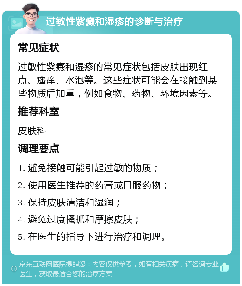 过敏性紫癜和湿疹的诊断与治疗 常见症状 过敏性紫癜和湿疹的常见症状包括皮肤出现红点、瘙痒、水泡等。这些症状可能会在接触到某些物质后加重，例如食物、药物、环境因素等。 推荐科室 皮肤科 调理要点 1. 避免接触可能引起过敏的物质； 2. 使用医生推荐的药膏或口服药物； 3. 保持皮肤清洁和湿润； 4. 避免过度搔抓和摩擦皮肤； 5. 在医生的指导下进行治疗和调理。