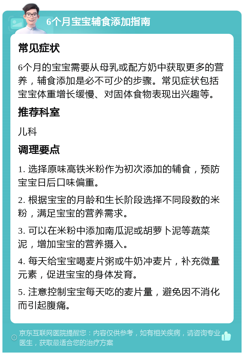 6个月宝宝辅食添加指南 常见症状 6个月的宝宝需要从母乳或配方奶中获取更多的营养，辅食添加是必不可少的步骤。常见症状包括宝宝体重增长缓慢、对固体食物表现出兴趣等。 推荐科室 儿科 调理要点 1. 选择原味高铁米粉作为初次添加的辅食，预防宝宝日后口味偏重。 2. 根据宝宝的月龄和生长阶段选择不同段数的米粉，满足宝宝的营养需求。 3. 可以在米粉中添加南瓜泥或胡萝卜泥等蔬菜泥，增加宝宝的营养摄入。 4. 每天给宝宝喝麦片粥或牛奶冲麦片，补充微量元素，促进宝宝的身体发育。 5. 注意控制宝宝每天吃的麦片量，避免因不消化而引起腹痛。