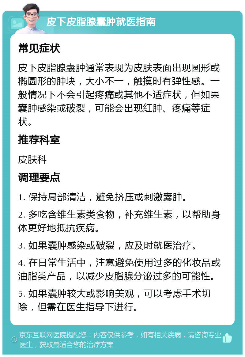 皮下皮脂腺囊肿就医指南 常见症状 皮下皮脂腺囊肿通常表现为皮肤表面出现圆形或椭圆形的肿块，大小不一，触摸时有弹性感。一般情况下不会引起疼痛或其他不适症状，但如果囊肿感染或破裂，可能会出现红肿、疼痛等症状。 推荐科室 皮肤科 调理要点 1. 保持局部清洁，避免挤压或刺激囊肿。 2. 多吃含维生素类食物，补充维生素，以帮助身体更好地抵抗疾病。 3. 如果囊肿感染或破裂，应及时就医治疗。 4. 在日常生活中，注意避免使用过多的化妆品或油脂类产品，以减少皮脂腺分泌过多的可能性。 5. 如果囊肿较大或影响美观，可以考虑手术切除，但需在医生指导下进行。