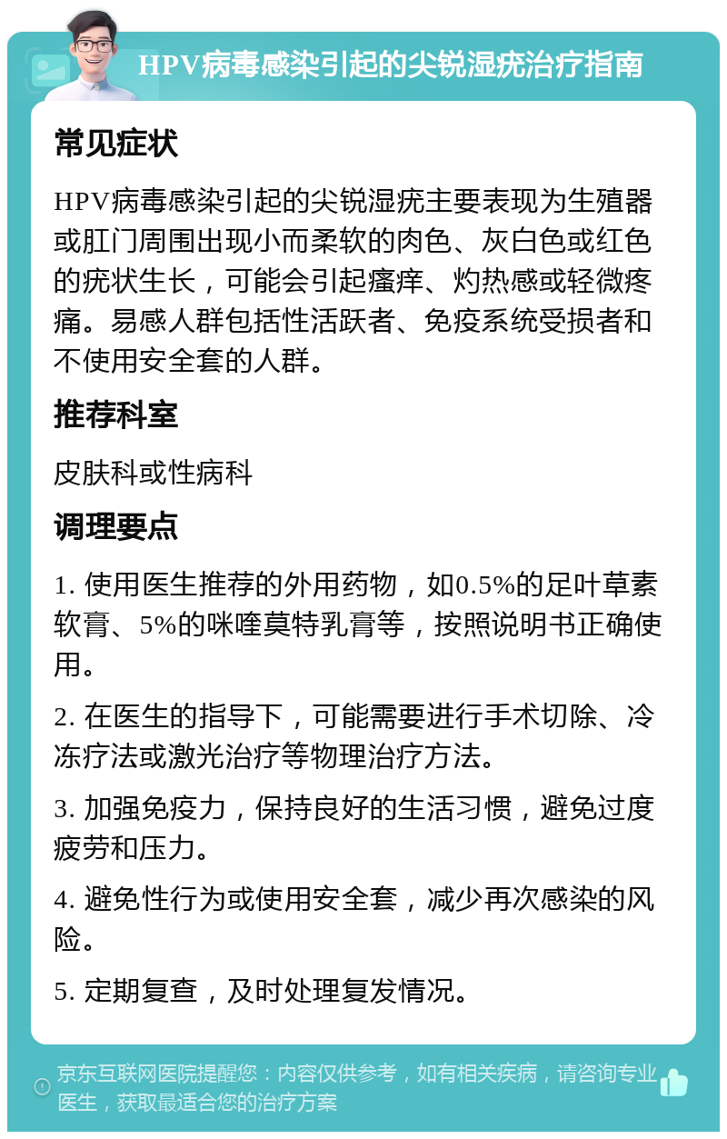 HPV病毒感染引起的尖锐湿疣治疗指南 常见症状 HPV病毒感染引起的尖锐湿疣主要表现为生殖器或肛门周围出现小而柔软的肉色、灰白色或红色的疣状生长，可能会引起瘙痒、灼热感或轻微疼痛。易感人群包括性活跃者、免疫系统受损者和不使用安全套的人群。 推荐科室 皮肤科或性病科 调理要点 1. 使用医生推荐的外用药物，如0.5%的足叶草素软膏、5%的咪喹莫特乳膏等，按照说明书正确使用。 2. 在医生的指导下，可能需要进行手术切除、冷冻疗法或激光治疗等物理治疗方法。 3. 加强免疫力，保持良好的生活习惯，避免过度疲劳和压力。 4. 避免性行为或使用安全套，减少再次感染的风险。 5. 定期复查，及时处理复发情况。