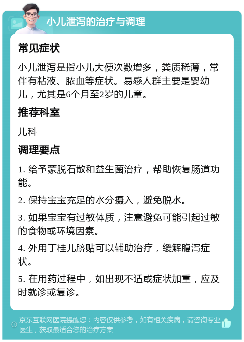 小儿泄泻的治疗与调理 常见症状 小儿泄泻是指小儿大便次数增多，粪质稀薄，常伴有粘液、脓血等症状。易感人群主要是婴幼儿，尤其是6个月至2岁的儿童。 推荐科室 儿科 调理要点 1. 给予蒙脱石散和益生菌治疗，帮助恢复肠道功能。 2. 保持宝宝充足的水分摄入，避免脱水。 3. 如果宝宝有过敏体质，注意避免可能引起过敏的食物或环境因素。 4. 外用丁桂儿脐贴可以辅助治疗，缓解腹泻症状。 5. 在用药过程中，如出现不适或症状加重，应及时就诊或复诊。