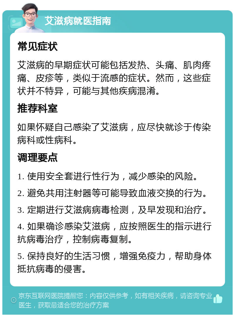 艾滋病就医指南 常见症状 艾滋病的早期症状可能包括发热、头痛、肌肉疼痛、皮疹等，类似于流感的症状。然而，这些症状并不特异，可能与其他疾病混淆。 推荐科室 如果怀疑自己感染了艾滋病，应尽快就诊于传染病科或性病科。 调理要点 1. 使用安全套进行性行为，减少感染的风险。 2. 避免共用注射器等可能导致血液交换的行为。 3. 定期进行艾滋病病毒检测，及早发现和治疗。 4. 如果确诊感染艾滋病，应按照医生的指示进行抗病毒治疗，控制病毒复制。 5. 保持良好的生活习惯，增强免疫力，帮助身体抵抗病毒的侵害。