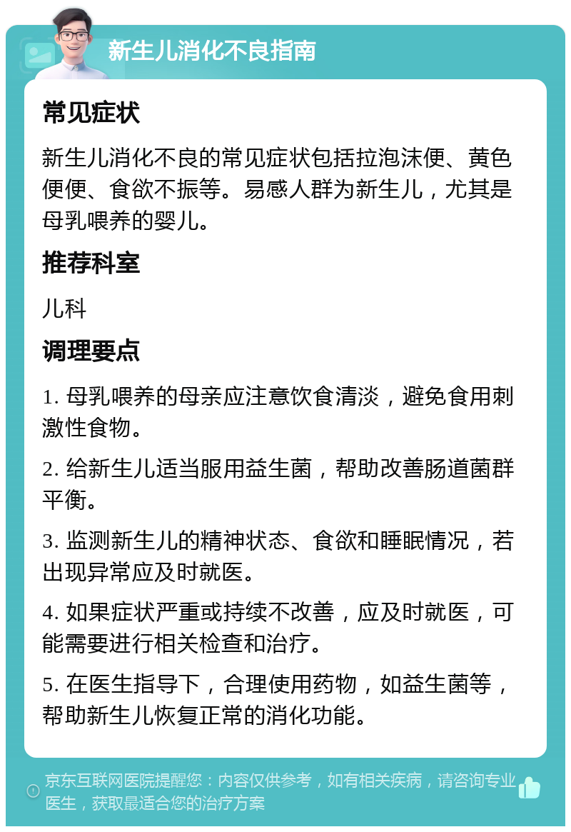 新生儿消化不良指南 常见症状 新生儿消化不良的常见症状包括拉泡沫便、黄色便便、食欲不振等。易感人群为新生儿，尤其是母乳喂养的婴儿。 推荐科室 儿科 调理要点 1. 母乳喂养的母亲应注意饮食清淡，避免食用刺激性食物。 2. 给新生儿适当服用益生菌，帮助改善肠道菌群平衡。 3. 监测新生儿的精神状态、食欲和睡眠情况，若出现异常应及时就医。 4. 如果症状严重或持续不改善，应及时就医，可能需要进行相关检查和治疗。 5. 在医生指导下，合理使用药物，如益生菌等，帮助新生儿恢复正常的消化功能。