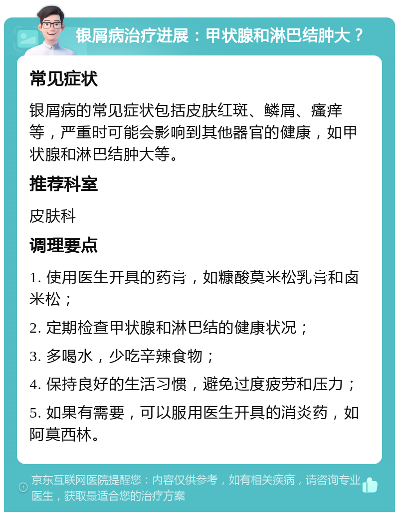 银屑病治疗进展：甲状腺和淋巴结肿大？ 常见症状 银屑病的常见症状包括皮肤红斑、鳞屑、瘙痒等，严重时可能会影响到其他器官的健康，如甲状腺和淋巴结肿大等。 推荐科室 皮肤科 调理要点 1. 使用医生开具的药膏，如糠酸莫米松乳膏和卤米松； 2. 定期检查甲状腺和淋巴结的健康状况； 3. 多喝水，少吃辛辣食物； 4. 保持良好的生活习惯，避免过度疲劳和压力； 5. 如果有需要，可以服用医生开具的消炎药，如阿莫西林。