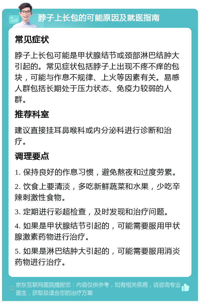 脖子上长包的可能原因及就医指南 常见症状 脖子上长包可能是甲状腺结节或颈部淋巴结肿大引起的。常见症状包括脖子上出现不疼不痒的包块，可能与作息不规律、上火等因素有关。易感人群包括长期处于压力状态、免疫力较弱的人群。 推荐科室 建议直接挂耳鼻喉科或内分泌科进行诊断和治疗。 调理要点 1. 保持良好的作息习惯，避免熬夜和过度劳累。 2. 饮食上要清淡，多吃新鲜蔬菜和水果，少吃辛辣刺激性食物。 3. 定期进行彩超检查，及时发现和治疗问题。 4. 如果是甲状腺结节引起的，可能需要服用甲状腺激素药物进行治疗。 5. 如果是淋巴结肿大引起的，可能需要服用消炎药物进行治疗。