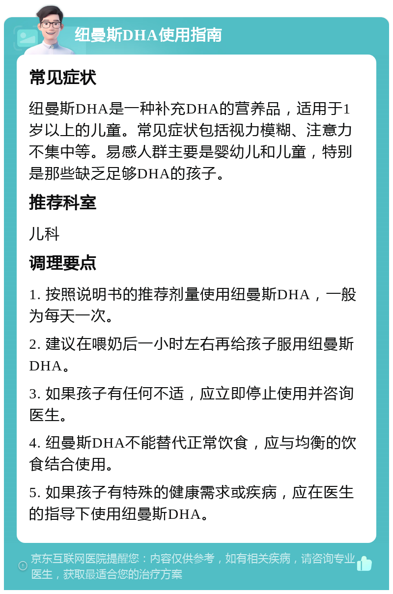 纽曼斯DHA使用指南 常见症状 纽曼斯DHA是一种补充DHA的营养品，适用于1岁以上的儿童。常见症状包括视力模糊、注意力不集中等。易感人群主要是婴幼儿和儿童，特别是那些缺乏足够DHA的孩子。 推荐科室 儿科 调理要点 1. 按照说明书的推荐剂量使用纽曼斯DHA，一般为每天一次。 2. 建议在喂奶后一小时左右再给孩子服用纽曼斯DHA。 3. 如果孩子有任何不适，应立即停止使用并咨询医生。 4. 纽曼斯DHA不能替代正常饮食，应与均衡的饮食结合使用。 5. 如果孩子有特殊的健康需求或疾病，应在医生的指导下使用纽曼斯DHA。