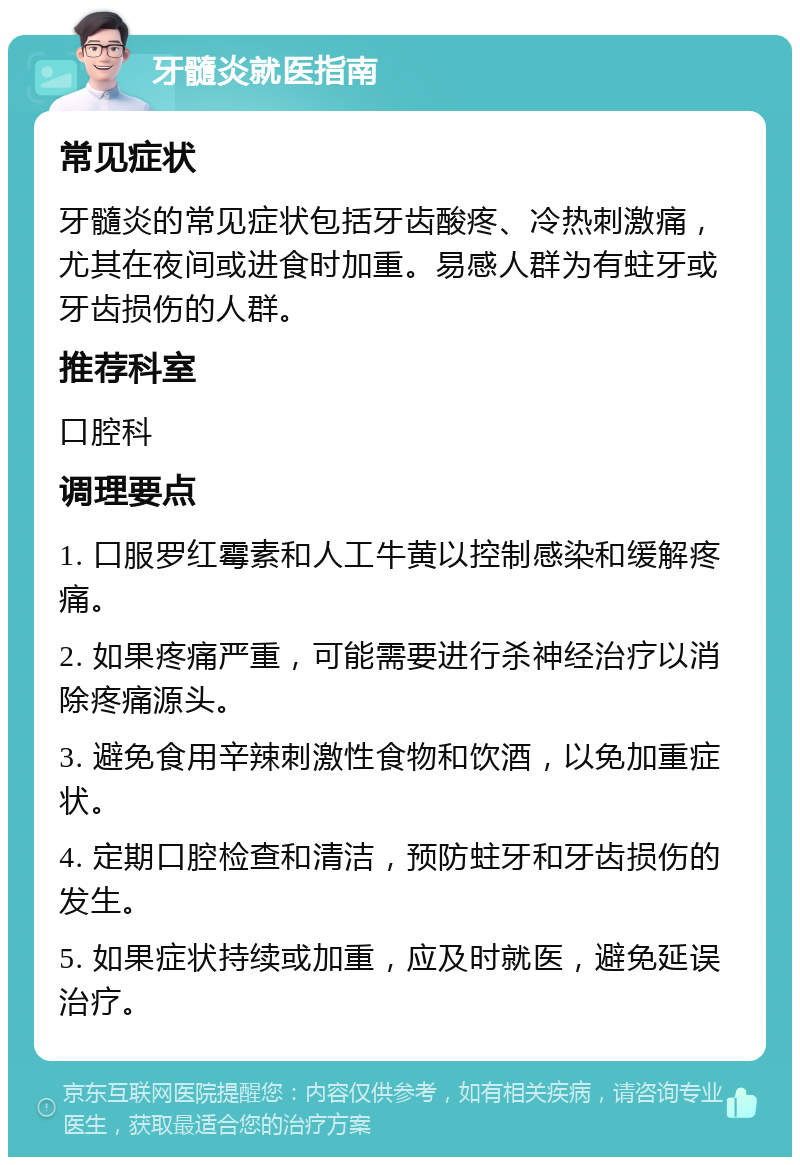 牙髓炎就医指南 常见症状 牙髓炎的常见症状包括牙齿酸疼、冷热刺激痛，尤其在夜间或进食时加重。易感人群为有蛀牙或牙齿损伤的人群。 推荐科室 口腔科 调理要点 1. 口服罗红霉素和人工牛黄以控制感染和缓解疼痛。 2. 如果疼痛严重，可能需要进行杀神经治疗以消除疼痛源头。 3. 避免食用辛辣刺激性食物和饮酒，以免加重症状。 4. 定期口腔检查和清洁，预防蛀牙和牙齿损伤的发生。 5. 如果症状持续或加重，应及时就医，避免延误治疗。