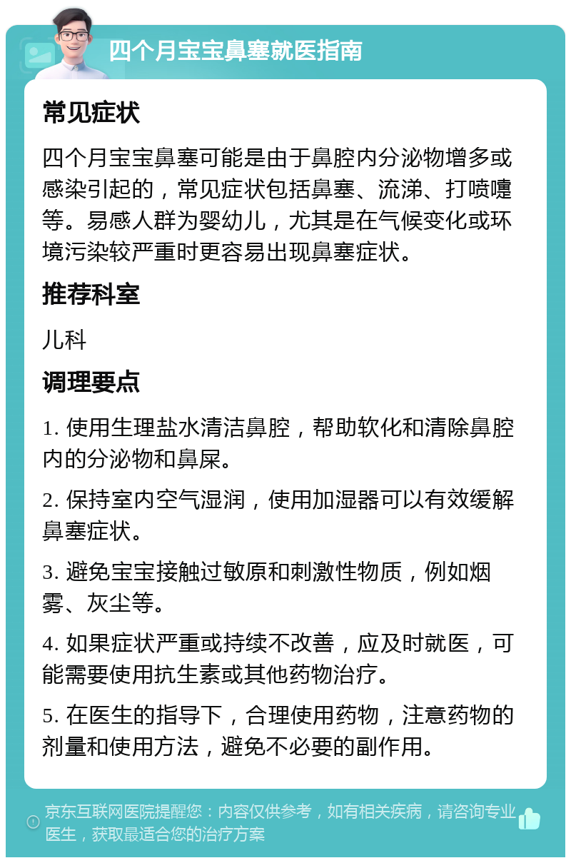 四个月宝宝鼻塞就医指南 常见症状 四个月宝宝鼻塞可能是由于鼻腔内分泌物增多或感染引起的，常见症状包括鼻塞、流涕、打喷嚏等。易感人群为婴幼儿，尤其是在气候变化或环境污染较严重时更容易出现鼻塞症状。 推荐科室 儿科 调理要点 1. 使用生理盐水清洁鼻腔，帮助软化和清除鼻腔内的分泌物和鼻屎。 2. 保持室内空气湿润，使用加湿器可以有效缓解鼻塞症状。 3. 避免宝宝接触过敏原和刺激性物质，例如烟雾、灰尘等。 4. 如果症状严重或持续不改善，应及时就医，可能需要使用抗生素或其他药物治疗。 5. 在医生的指导下，合理使用药物，注意药物的剂量和使用方法，避免不必要的副作用。