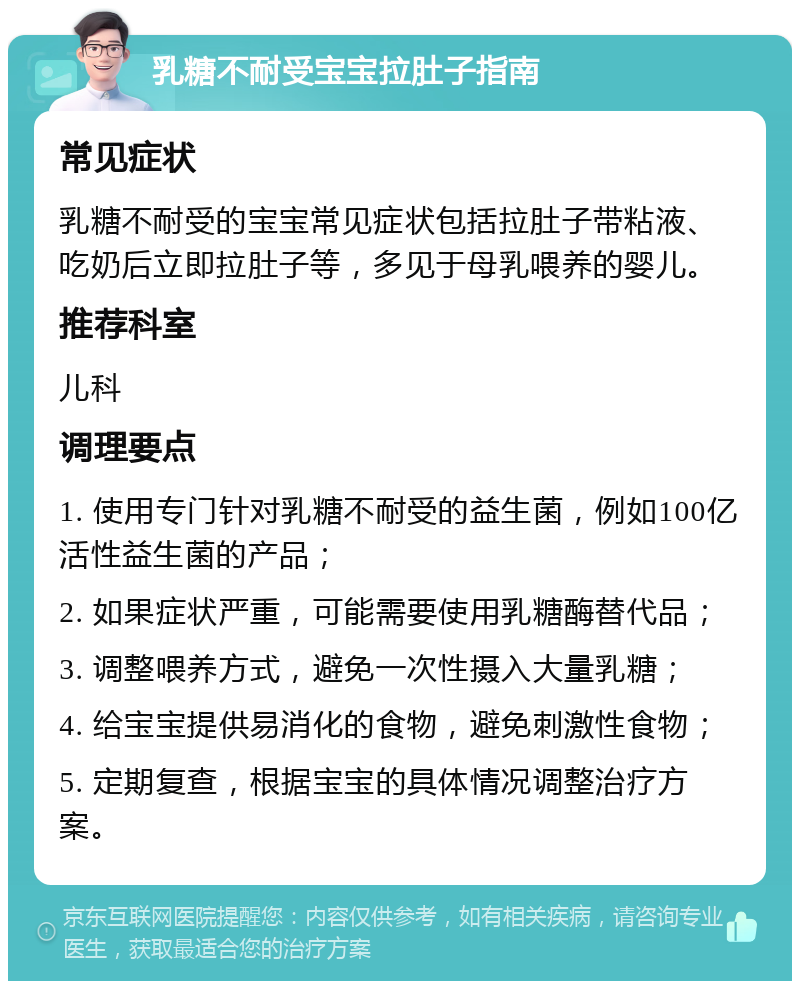 乳糖不耐受宝宝拉肚子指南 常见症状 乳糖不耐受的宝宝常见症状包括拉肚子带粘液、吃奶后立即拉肚子等，多见于母乳喂养的婴儿。 推荐科室 儿科 调理要点 1. 使用专门针对乳糖不耐受的益生菌，例如100亿活性益生菌的产品； 2. 如果症状严重，可能需要使用乳糖酶替代品； 3. 调整喂养方式，避免一次性摄入大量乳糖； 4. 给宝宝提供易消化的食物，避免刺激性食物； 5. 定期复查，根据宝宝的具体情况调整治疗方案。