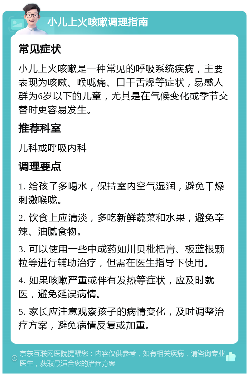 小儿上火咳嗽调理指南 常见症状 小儿上火咳嗽是一种常见的呼吸系统疾病，主要表现为咳嗽、喉咙痛、口干舌燥等症状，易感人群为6岁以下的儿童，尤其是在气候变化或季节交替时更容易发生。 推荐科室 儿科或呼吸内科 调理要点 1. 给孩子多喝水，保持室内空气湿润，避免干燥刺激喉咙。 2. 饮食上应清淡，多吃新鲜蔬菜和水果，避免辛辣、油腻食物。 3. 可以使用一些中成药如川贝枇杷膏、板蓝根颗粒等进行辅助治疗，但需在医生指导下使用。 4. 如果咳嗽严重或伴有发热等症状，应及时就医，避免延误病情。 5. 家长应注意观察孩子的病情变化，及时调整治疗方案，避免病情反复或加重。