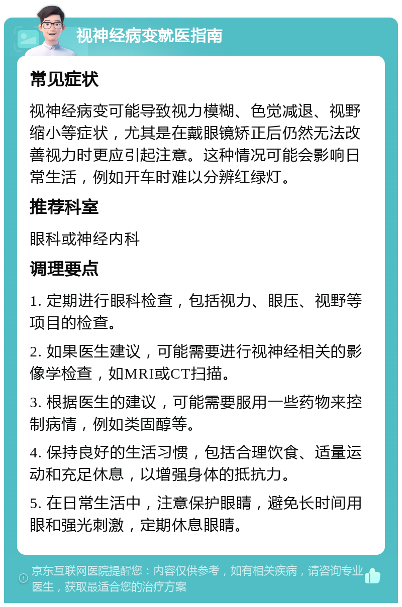 视神经病变就医指南 常见症状 视神经病变可能导致视力模糊、色觉减退、视野缩小等症状，尤其是在戴眼镜矫正后仍然无法改善视力时更应引起注意。这种情况可能会影响日常生活，例如开车时难以分辨红绿灯。 推荐科室 眼科或神经内科 调理要点 1. 定期进行眼科检查，包括视力、眼压、视野等项目的检查。 2. 如果医生建议，可能需要进行视神经相关的影像学检查，如MRI或CT扫描。 3. 根据医生的建议，可能需要服用一些药物来控制病情，例如类固醇等。 4. 保持良好的生活习惯，包括合理饮食、适量运动和充足休息，以增强身体的抵抗力。 5. 在日常生活中，注意保护眼睛，避免长时间用眼和强光刺激，定期休息眼睛。