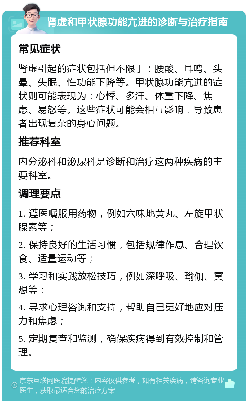 肾虚和甲状腺功能亢进的诊断与治疗指南 常见症状 肾虚引起的症状包括但不限于：腰酸、耳鸣、头晕、失眠、性功能下降等。甲状腺功能亢进的症状则可能表现为：心悸、多汗、体重下降、焦虑、易怒等。这些症状可能会相互影响，导致患者出现复杂的身心问题。 推荐科室 内分泌科和泌尿科是诊断和治疗这两种疾病的主要科室。 调理要点 1. 遵医嘱服用药物，例如六味地黄丸、左旋甲状腺素等； 2. 保持良好的生活习惯，包括规律作息、合理饮食、适量运动等； 3. 学习和实践放松技巧，例如深呼吸、瑜伽、冥想等； 4. 寻求心理咨询和支持，帮助自己更好地应对压力和焦虑； 5. 定期复查和监测，确保疾病得到有效控制和管理。