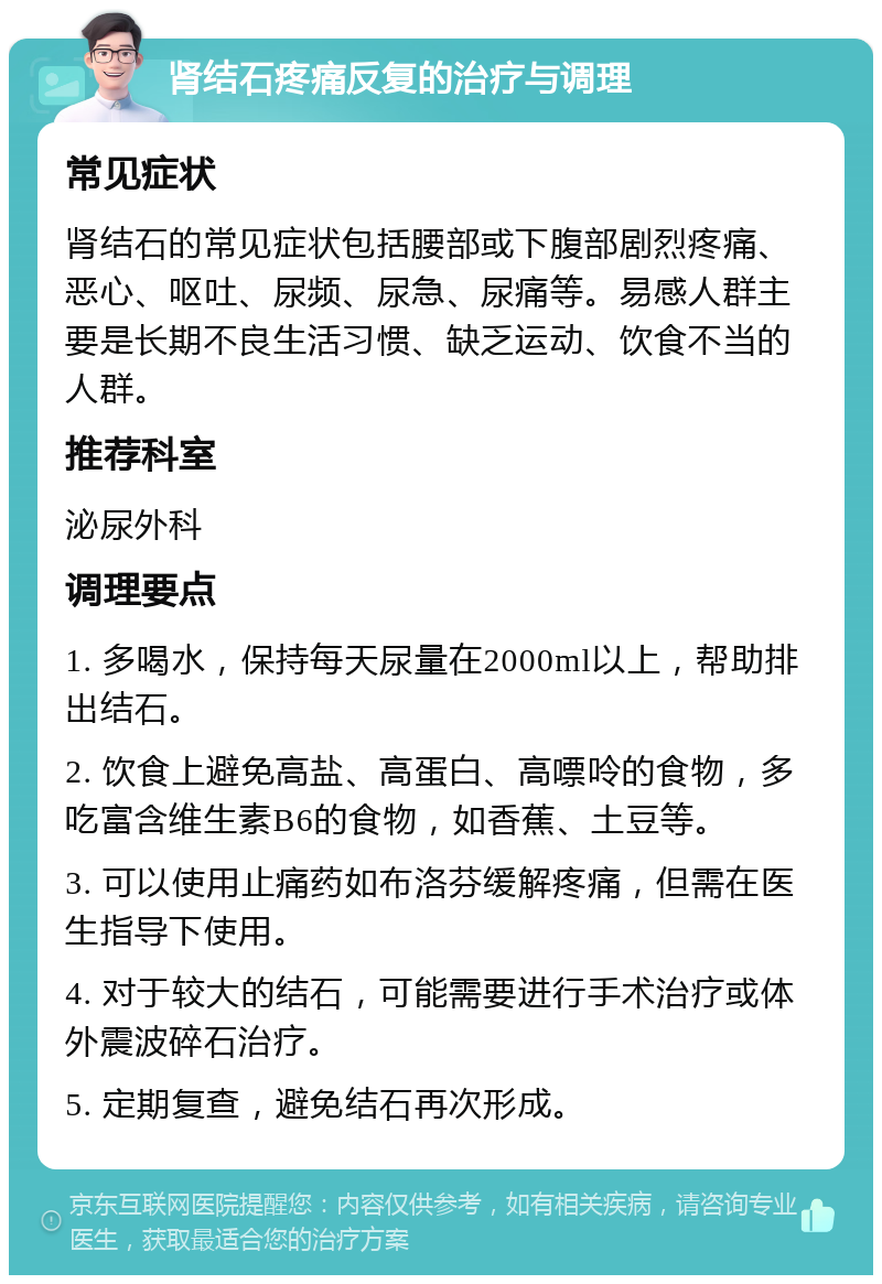 肾结石疼痛反复的治疗与调理 常见症状 肾结石的常见症状包括腰部或下腹部剧烈疼痛、恶心、呕吐、尿频、尿急、尿痛等。易感人群主要是长期不良生活习惯、缺乏运动、饮食不当的人群。 推荐科室 泌尿外科 调理要点 1. 多喝水，保持每天尿量在2000ml以上，帮助排出结石。 2. 饮食上避免高盐、高蛋白、高嘌呤的食物，多吃富含维生素B6的食物，如香蕉、土豆等。 3. 可以使用止痛药如布洛芬缓解疼痛，但需在医生指导下使用。 4. 对于较大的结石，可能需要进行手术治疗或体外震波碎石治疗。 5. 定期复查，避免结石再次形成。