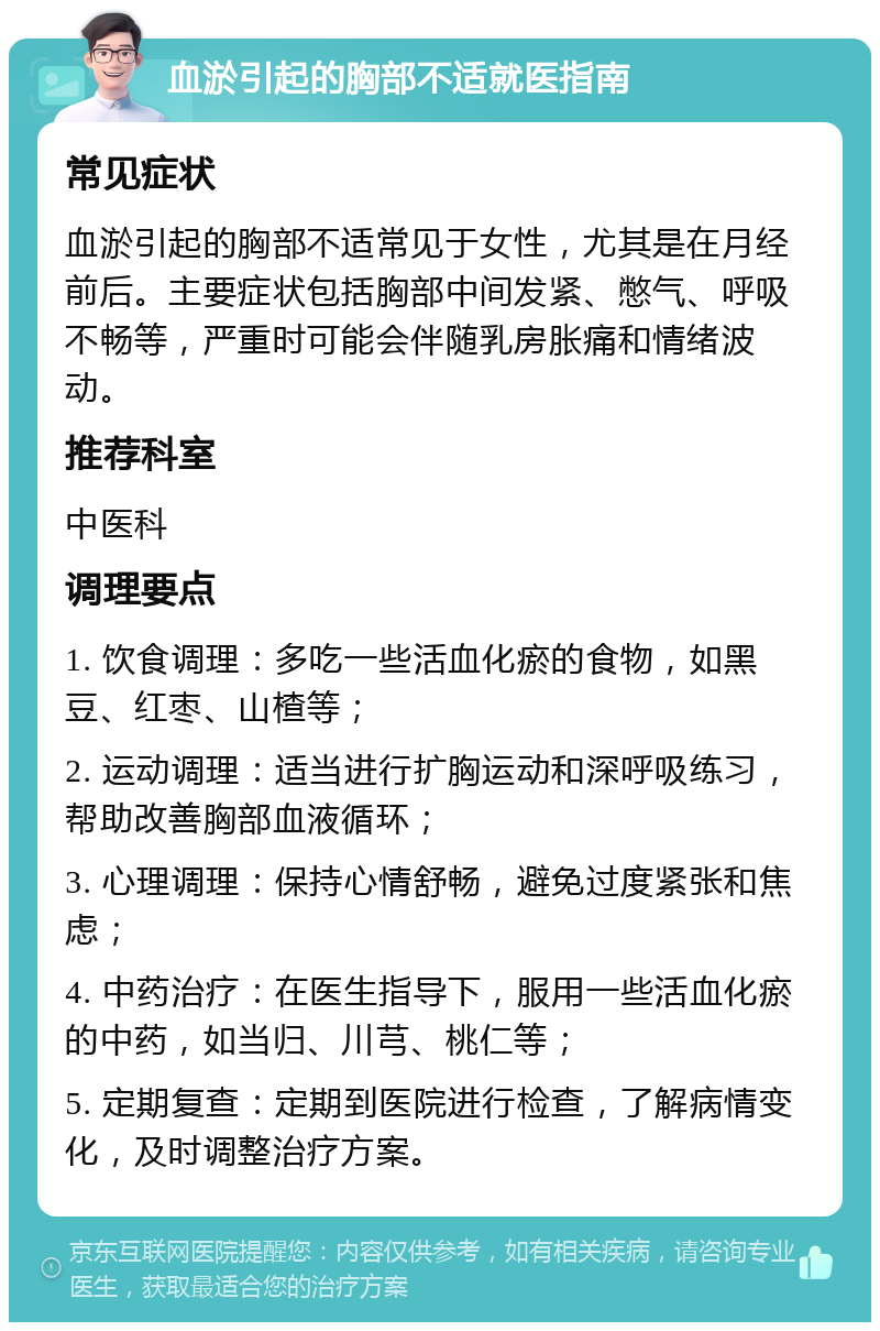 血淤引起的胸部不适就医指南 常见症状 血淤引起的胸部不适常见于女性，尤其是在月经前后。主要症状包括胸部中间发紧、憋气、呼吸不畅等，严重时可能会伴随乳房胀痛和情绪波动。 推荐科室 中医科 调理要点 1. 饮食调理：多吃一些活血化瘀的食物，如黑豆、红枣、山楂等； 2. 运动调理：适当进行扩胸运动和深呼吸练习，帮助改善胸部血液循环； 3. 心理调理：保持心情舒畅，避免过度紧张和焦虑； 4. 中药治疗：在医生指导下，服用一些活血化瘀的中药，如当归、川芎、桃仁等； 5. 定期复查：定期到医院进行检查，了解病情变化，及时调整治疗方案。