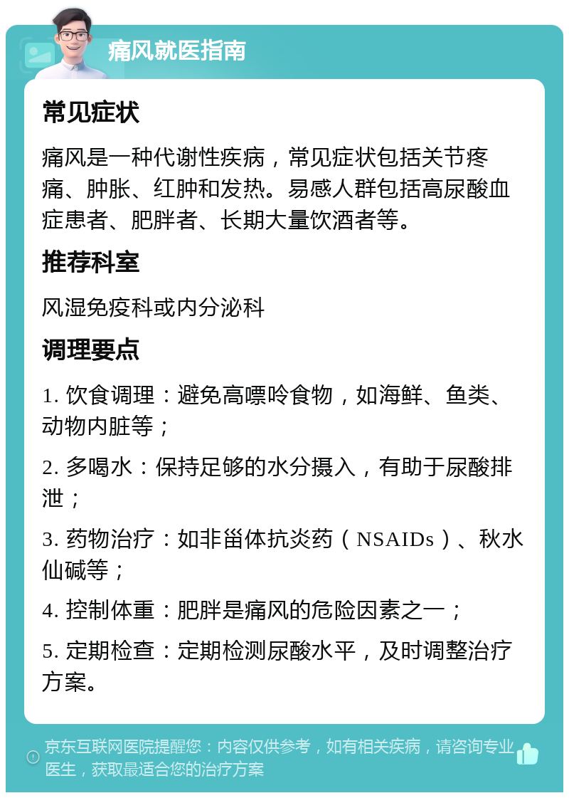 痛风就医指南 常见症状 痛风是一种代谢性疾病，常见症状包括关节疼痛、肿胀、红肿和发热。易感人群包括高尿酸血症患者、肥胖者、长期大量饮酒者等。 推荐科室 风湿免疫科或内分泌科 调理要点 1. 饮食调理：避免高嘌呤食物，如海鲜、鱼类、动物内脏等； 2. 多喝水：保持足够的水分摄入，有助于尿酸排泄； 3. 药物治疗：如非甾体抗炎药（NSAIDs）、秋水仙碱等； 4. 控制体重：肥胖是痛风的危险因素之一； 5. 定期检查：定期检测尿酸水平，及时调整治疗方案。