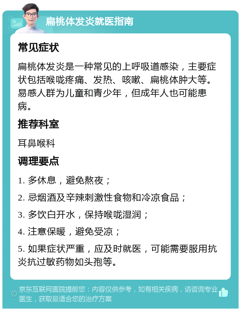 扁桃体发炎就医指南 常见症状 扁桃体发炎是一种常见的上呼吸道感染，主要症状包括喉咙疼痛、发热、咳嗽、扁桃体肿大等。易感人群为儿童和青少年，但成年人也可能患病。 推荐科室 耳鼻喉科 调理要点 1. 多休息，避免熬夜； 2. 忌烟酒及辛辣刺激性食物和冷凉食品； 3. 多饮白开水，保持喉咙湿润； 4. 注意保暖，避免受凉； 5. 如果症状严重，应及时就医，可能需要服用抗炎抗过敏药物如头孢等。